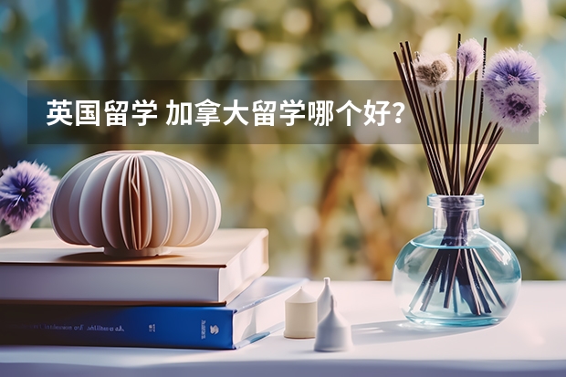 英国留学 加拿大留学哪个好？