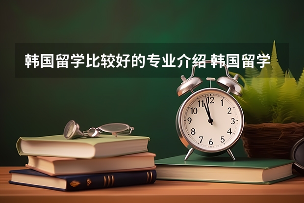 韩国留学比较好的专业介绍 韩国留学可以选择的专业