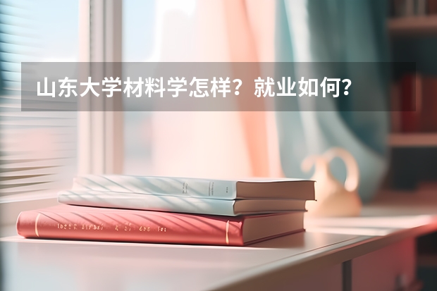 山东大学材料学怎样？就业如何？