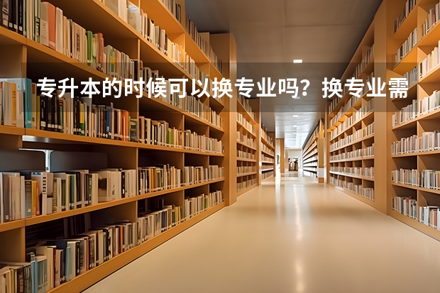 专升本的时候可以换专业吗？换专业需要满足哪些条件呢？