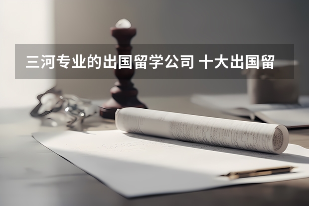 三河专业的出国留学公司 十大出国留学中介机构有那些？？？？