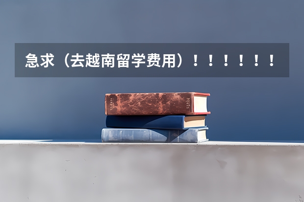 急求（去越南留学费用）！！！！！！！！！1（越南留学学费1.1万，班里中国人占一半！）