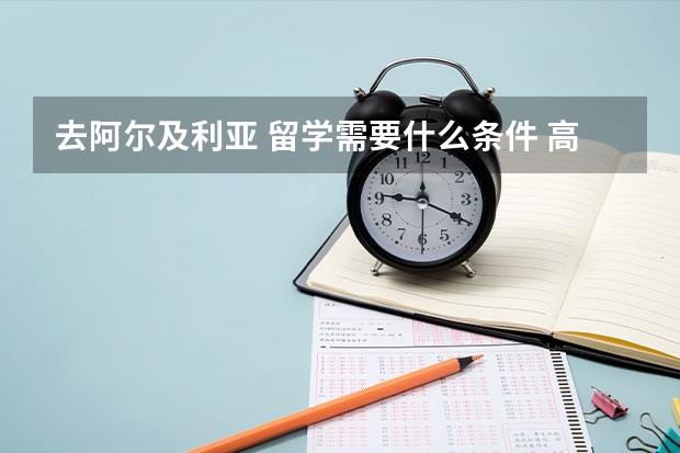 去阿尔及利亚 留学需要什么条件 高中毕业能去吗？ 一年学费和生活费 总之所有费用加起来需要多少？