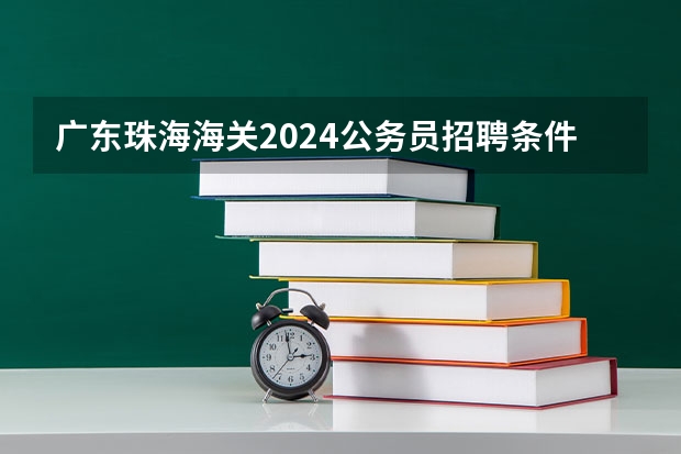 广东珠海海关2024公务员招聘条件（2024国家公务员招考时间）