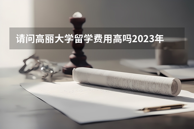 请问高丽大学留学费用高吗2023年最新介绍