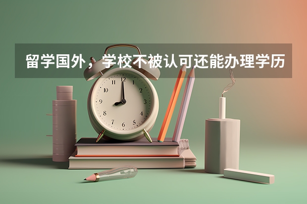 留学国外，学校不被认可还能办理学历认证吗？