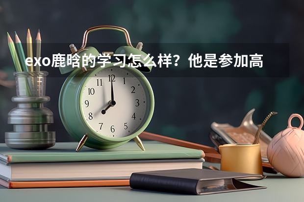 exo鹿晗的学习怎么样？他是参加高考但没有考上国内的大学，所以才去韩国留学？还是考上了，然后去韩国玩