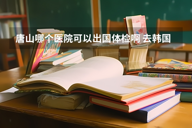 唐山哪个医院可以出国体检啊 去韩国留学的大概需要多少钱？体检结果多长时间出来？